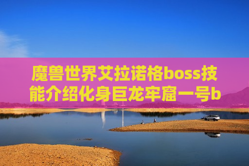 魔兽世界艾拉诺格boss技能介绍化身巨龙牢窟一号boss一览