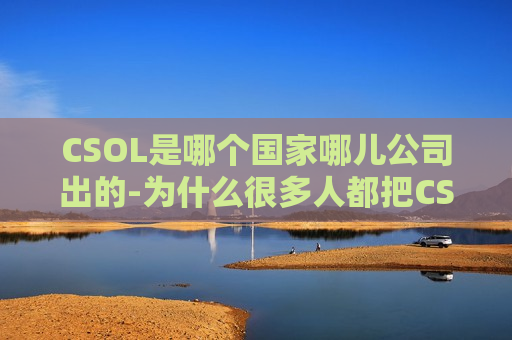 CSOL是哪个国家哪儿公司出的-为什么很多人都把CS和CSOL搞混淆了呢（csol是中国的吗）