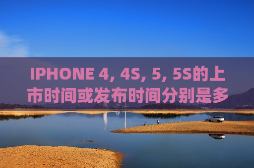 IPHONE 4, 4S, 5, 5S的上市时间或发布时间分别是多少（iphone 4s上市日期）