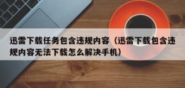 迅雷下载任务包含违规内容（迅雷下载包含违规内容无法下载怎么解决手机）