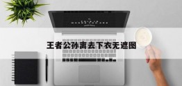 王者公孙离去下衣无遮图