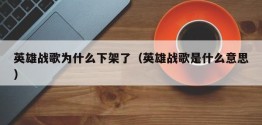 英雄战歌为什么下架了（英雄战歌是什么意思）