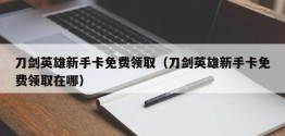 刀剑英雄新手卡免费领取（刀剑英雄新手卡免费领取在哪）