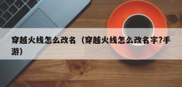 穿越火线怎么改名（穿越火线怎么改名字?手游）