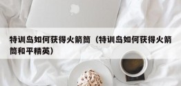 特训岛如何获得火箭筒（特训岛如何获得火箭筒和平精英）