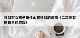 可以对女孩子做什么都可以的游戏（二次元奖励自己的游戏）